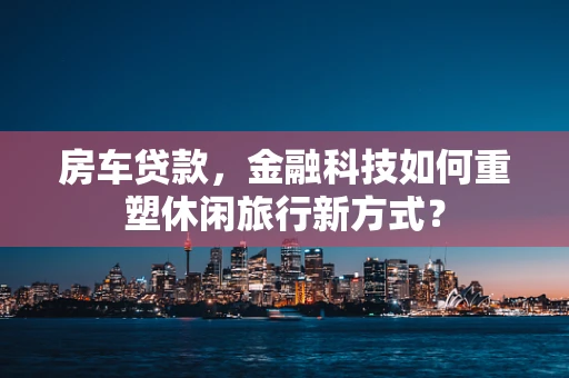 房车贷款，金融科技如何重塑休闲旅行新方式？