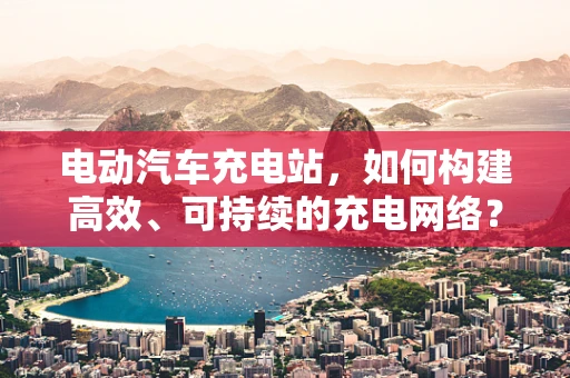 电动汽车充电站，如何构建高效、可持续的充电网络？