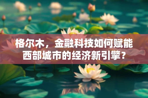 格尔木，金融科技如何赋能西部城市的经济新引擎？