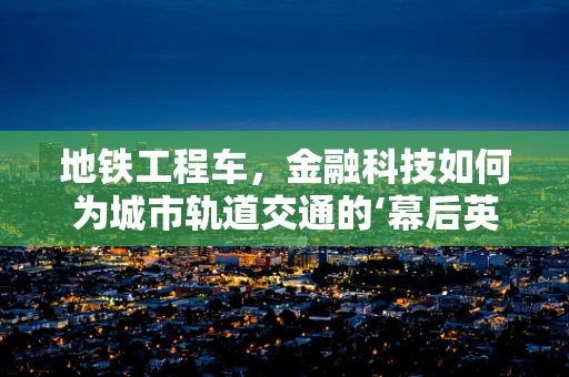地铁工程车，金融科技如何为城市轨道交通的‘幕后英雄’赋能？