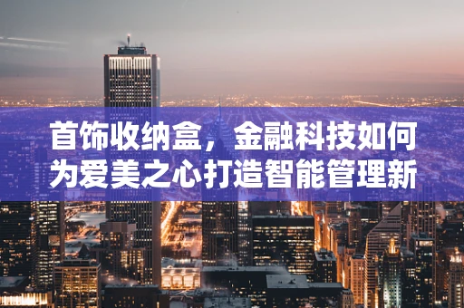 首饰收纳盒，金融科技如何为爱美之心打造智能管理新方案？