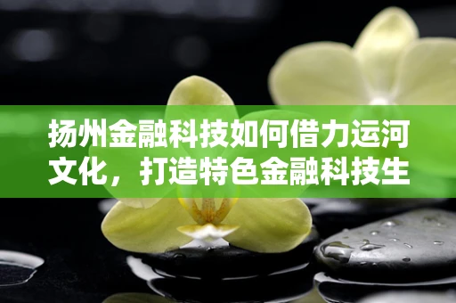 扬州金融科技如何借力运河文化，打造特色金融科技生态？