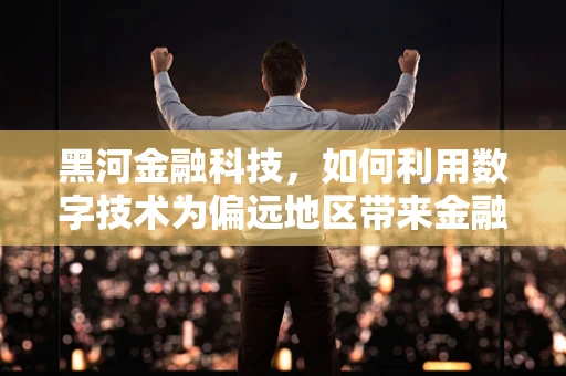 黑河金融科技，如何利用数字技术为偏远地区带来金融普惠？