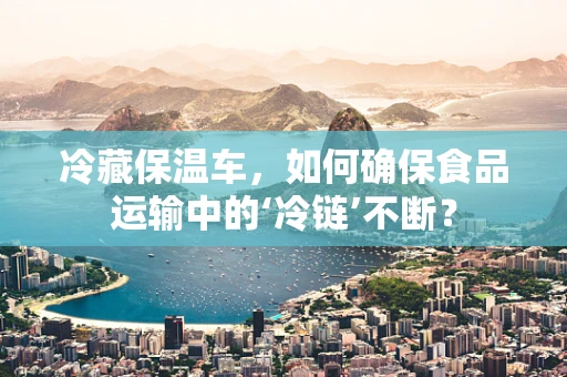 冷藏保温车，如何确保食品运输中的‘冷链’不断？