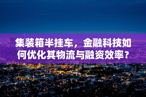 集装箱半挂车，金融科技如何优化其物流与融资效率？