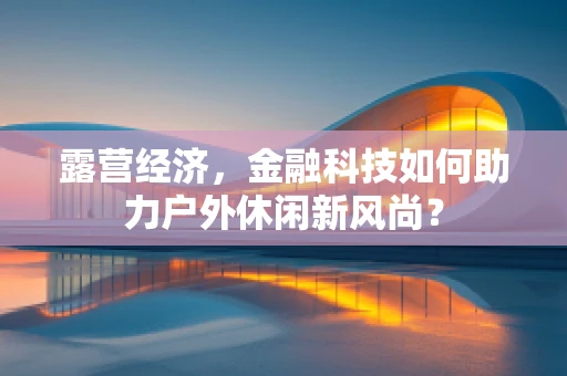 露营经济，金融科技如何助力户外休闲新风尚？