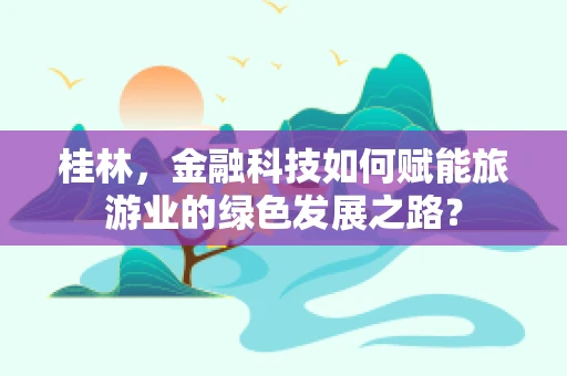 桂林，金融科技如何赋能旅游业的绿色发展之路？
