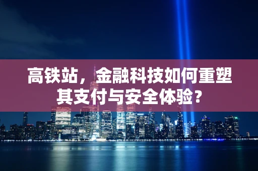高铁站，金融科技如何重塑其支付与安全体验？