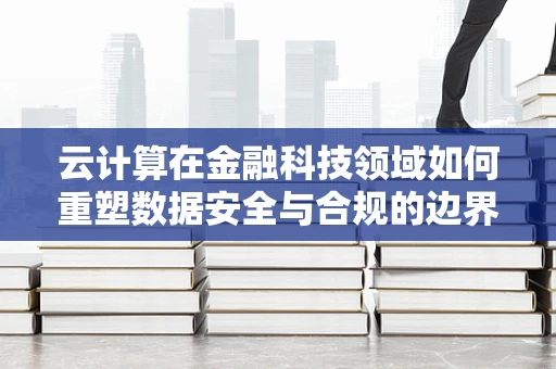 云计算在金融科技领域如何重塑数据安全与合规的边界？