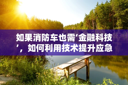 如果消防车也需‘金融科技’，如何利用技术提升应急响应效率？