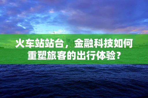 火车站站台，金融科技如何重塑旅客的出行体验？