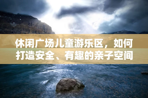 休闲广场儿童游乐区，如何打造安全、有趣的亲子空间？