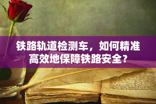 铁路轨道检测车，如何精准高效地保障铁路安全？