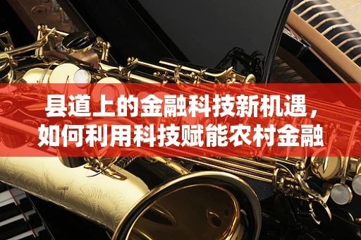 县道上的金融科技新机遇，如何利用科技赋能农村金融服务？