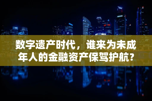 数字遗产时代，谁来为未成年人的金融资产保驾护航？——监护人角色的新挑战