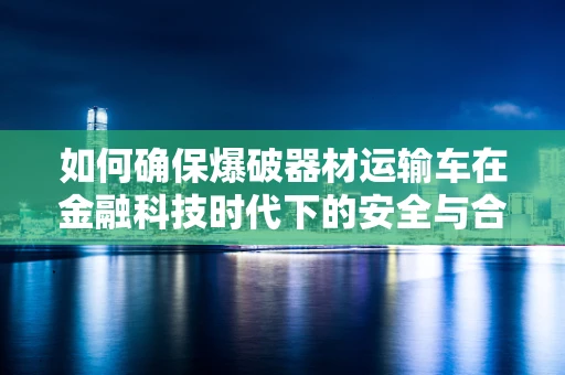 如何确保爆破器材运输车在金融科技时代下的安全与合规？