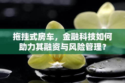 拖挂式房车，金融科技如何助力其融资与风险管理？