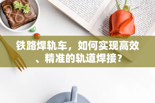 铁路焊轨车，如何实现高效、精准的轨道焊接？