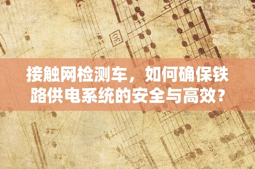 接触网检测车，如何确保铁路供电系统的安全与高效？