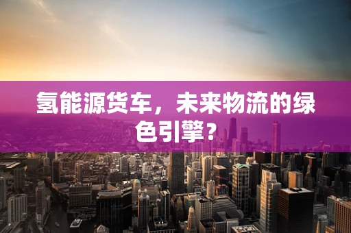 氢能源货车，未来物流的绿色引擎？