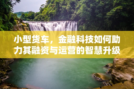 小型货车，金融科技如何助力其融资与运营的智慧升级？