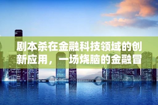 剧本杀在金融科技领域的创新应用，一场烧脑的金融冒险？