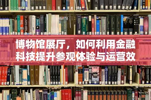 博物馆展厅，如何利用金融科技提升参观体验与运营效率？