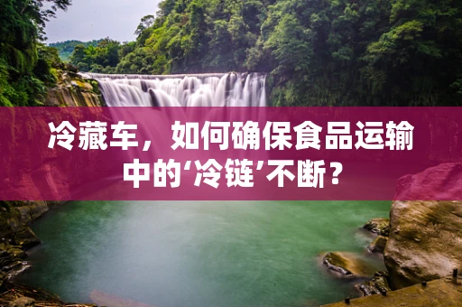 冷藏车，如何确保食品运输中的‘冷链’不断？