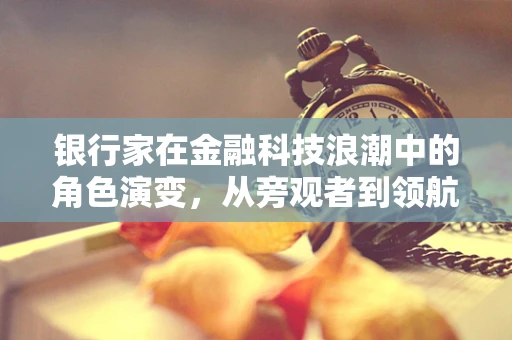 银行家在金融科技浪潮中的角色演变，从旁观者到领航者？