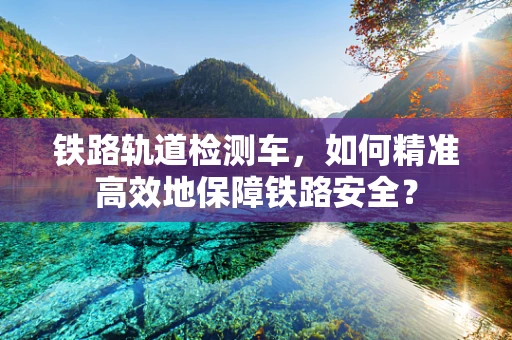 铁路轨道检测车，如何精准高效地保障铁路安全？