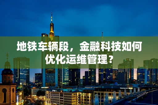 地铁车辆段，金融科技如何优化运维管理？