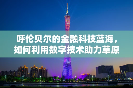 呼伦贝尔的金融科技蓝海，如何利用数字技术助力草原经济？