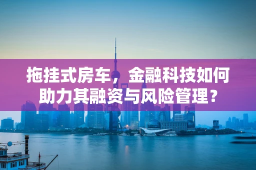 拖挂式房车，金融科技如何助力其融资与风险管理？