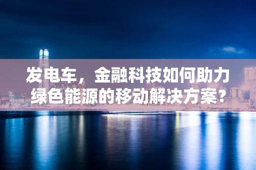 发电车，金融科技如何助力绿色能源的移动解决方案？