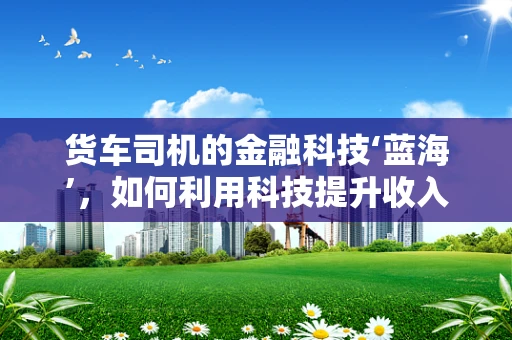 货车司机的金融科技‘蓝海’，如何利用科技提升收入与风险管理？
