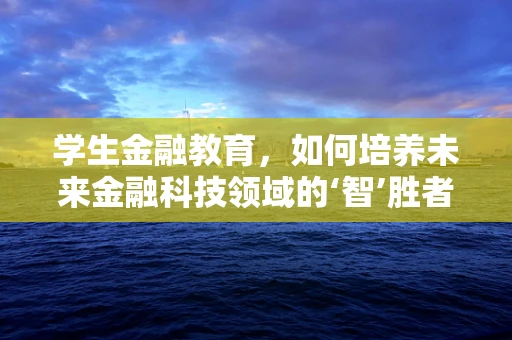 学生金融教育，如何培养未来金融科技领域的‘智’胜者？