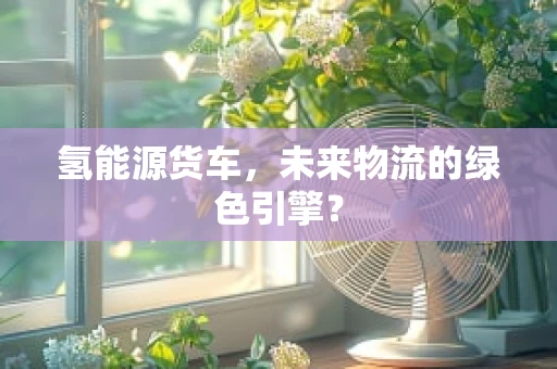 氢能源货车，未来物流的绿色引擎？