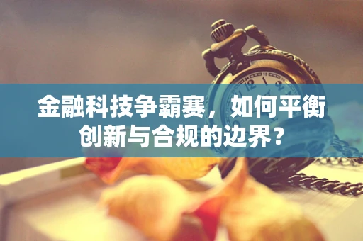 金融科技争霸赛，如何平衡创新与合规的边界？
