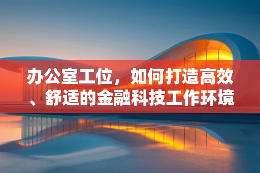 办公室工位，如何打造高效、舒适的金融科技工作环境？