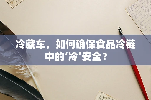 冷藏车，如何确保食品冷链中的‘冷’安全？