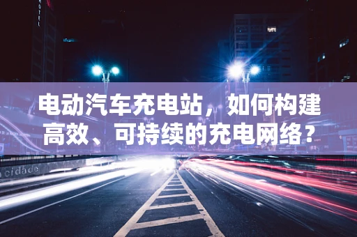 电动汽车充电站，如何构建高效、可持续的充电网络？