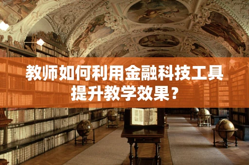 教师如何利用金融科技工具提升教学效果？