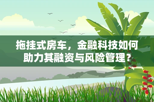拖挂式房车，金融科技如何助力其融资与风险管理？