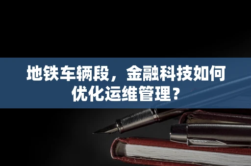 地铁车辆段，金融科技如何优化运维管理？
