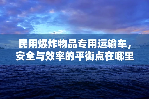 民用爆炸物品专用运输车，安全与效率的平衡点在哪里？
