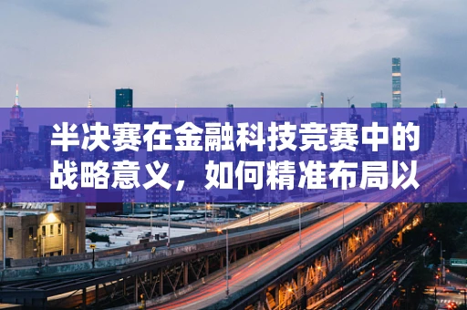 半决赛在金融科技竞赛中的战略意义，如何精准布局以决胜千里？