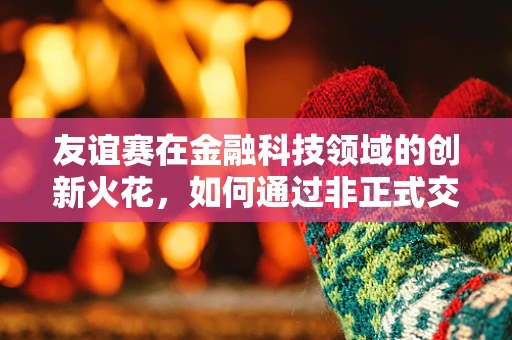 友谊赛在金融科技领域的创新火花，如何通过非正式交流激发团队创造力？