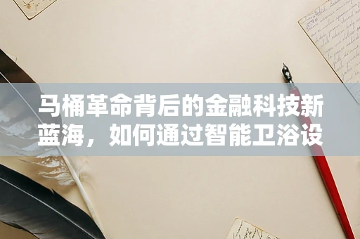 马桶革命背后的金融科技新蓝海，如何通过智能卫浴设备实现精准营销与金融服务？