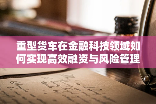 重型货车在金融科技领域如何实现高效融资与风险管理？
