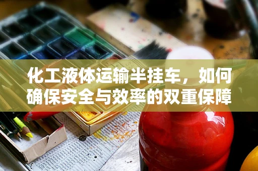 化工液体运输半挂车，如何确保安全与效率的双重保障？
